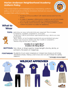 Marian Anderson Neighborhood Academy Uniform Policy The School District of Philadelphia has a mandatory uniform policy, and all students at Marian Anderson School are required to wear their uniform every day. What to Wear TOPS: BOTTOMS: FOOTWEAR: What to Wear Light blue or navy collared shirts are required. This includes turtlenecks, sweaters, sweatshirts, and vests. • Anderson t-shirts and school-sponsored activity t-shirts are also acceptable. • Blue, black, or tan hooded sweatshirts are permitted, but your uniform top must be visible over the hoodie or sweatshirt. • Hoods may not be worn indoors. Tan, blue, or black pants, knee-length shorts, skirts, or jumpers. No jeans or leggings. Students must wear sneakers or closed-toe shoes at all times. •Backless shoes, Heelys, and Crocs are not permitted for safety reasons.